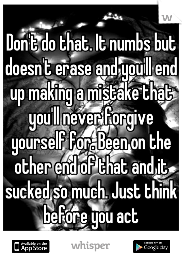Don't do that. It numbs but doesn't erase and you'll end up making a mistake that you'll never forgive yourself for. Been on the other end of that and it sucked so much. Just think before you act