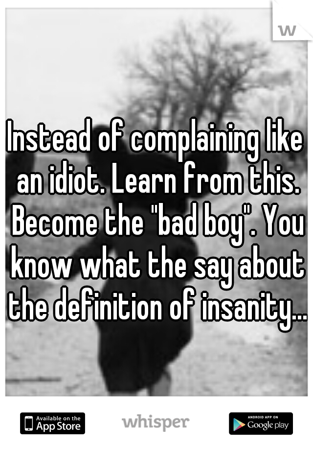 Instead of complaining like an idiot. Learn from this. Become the "bad boy". You know what the say about the definition of insanity...