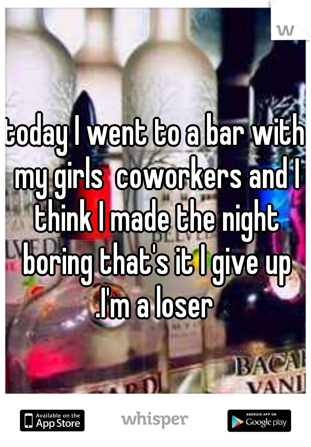 today I went to a bar with my girls  coworkers and I think I made the night boring that's it I give up .I'm a loser 