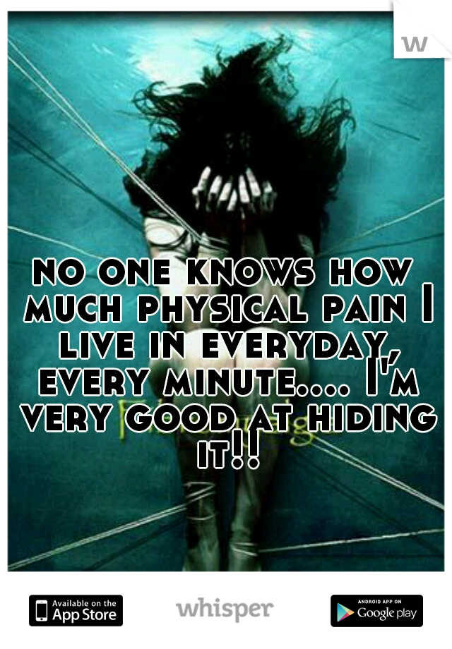 no one knows how much physical pain I live in everyday, every minute.... I'm very good at hiding it!!