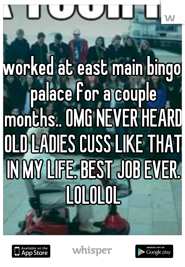 worked at east main bingo palace for a couple months.. OMG NEVER HEARD OLD LADIES CUSS LIKE THAT IN MY LIFE. BEST JOB EVER. LOLOLOL