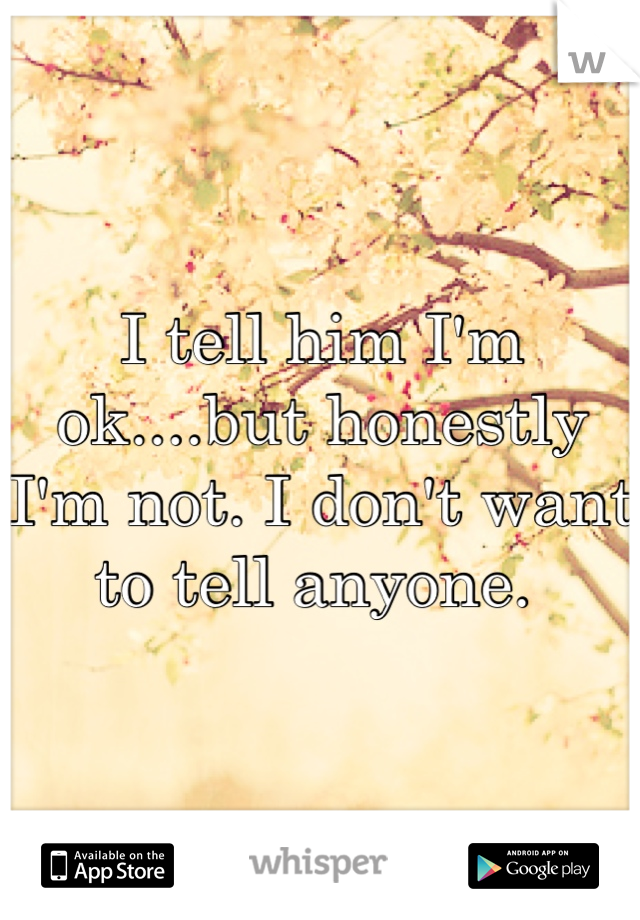 I tell him I'm ok....but honestly I'm not. I don't want to tell anyone. 