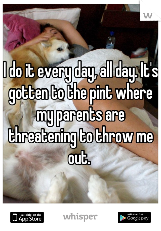 I do it every day, all day. It's gotten to the pint where my parents are threatening to throw me out. 