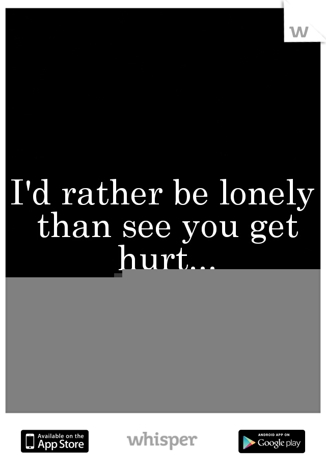 I'd rather be lonely than see you get hurt...