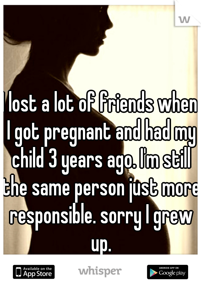 I lost a lot of friends when I got pregnant and had my child 3 years ago. I'm still the same person just more responsible. sorry I grew up.