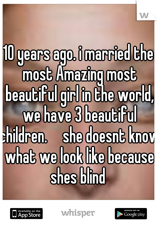 10 years ago. i married the most Amazing most beautiful girl in the world, we have 3 beautiful children.

she doesnt know what we look like because shes blind 