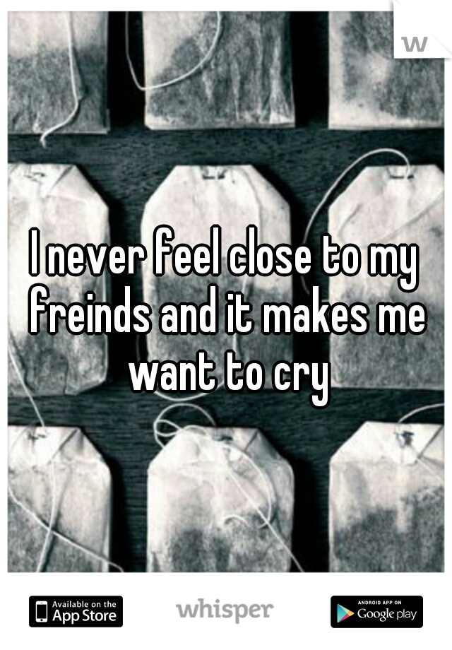 I never feel close to my freinds and it makes me want to cry