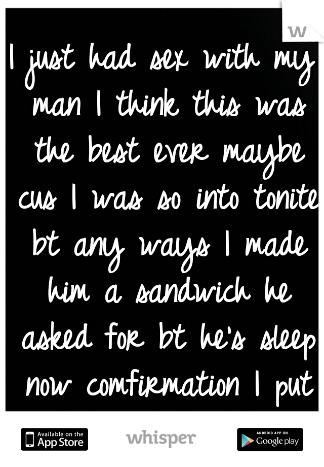 I just had sex with my man I think this was the best ever maybe cus I was so into tonite bt any ways I made him a sandwich he asked for bt he's sleep now comfirmation I put on him :) o yes 