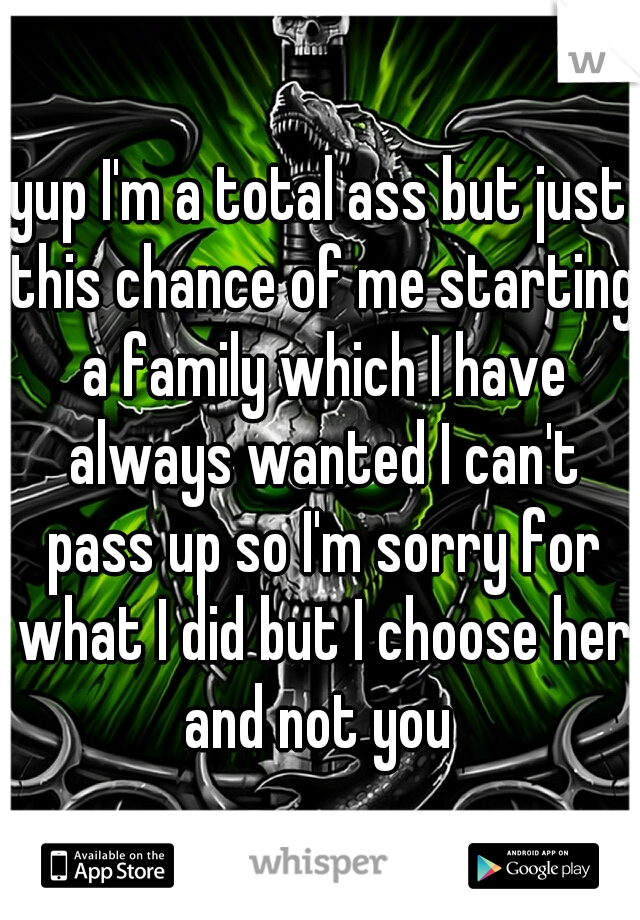 yup I'm a total ass but just this chance of me starting a family which I have always wanted I can't pass up so I'm sorry for what I did but I choose her and not you 