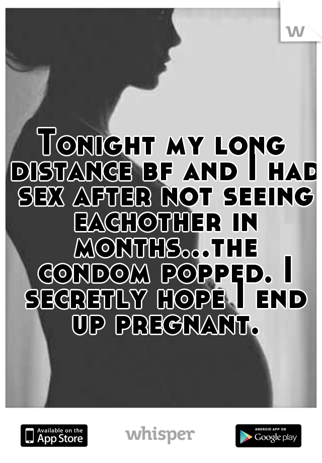 Tonight my long distance bf and I had sex after not seeing eachother in months...the condom popped. I secretly hope I end up pregnant.