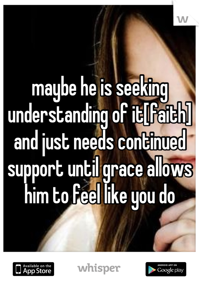 maybe he is seeking understanding of it[faith] and just needs continued support until grace allows him to feel like you do