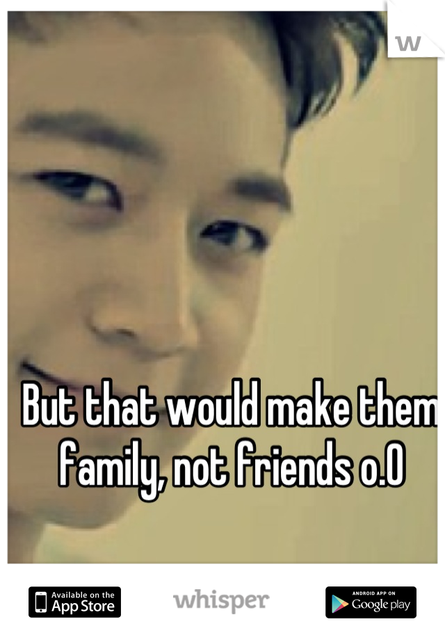 But that would make them family, not friends o.O