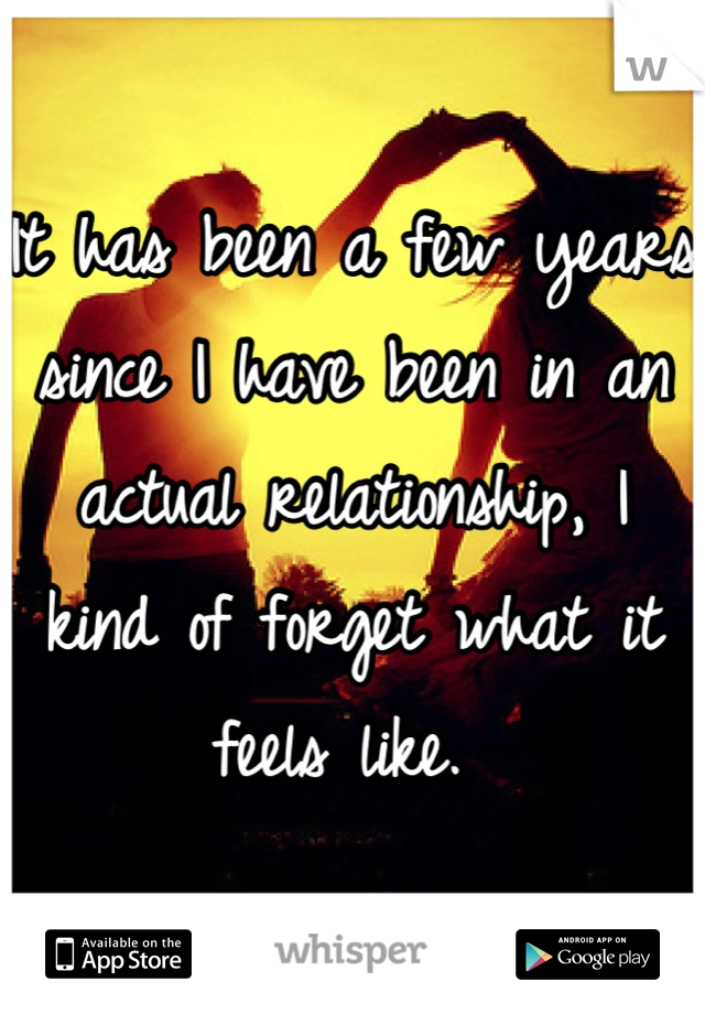 It has been a few years since I have been in an actual relationship, I kind of forget what it feels like. 