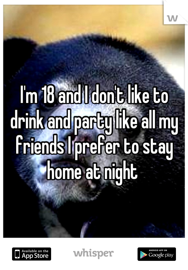 I'm 18 and I don't like to drink and party like all my friends I prefer to stay home at night 