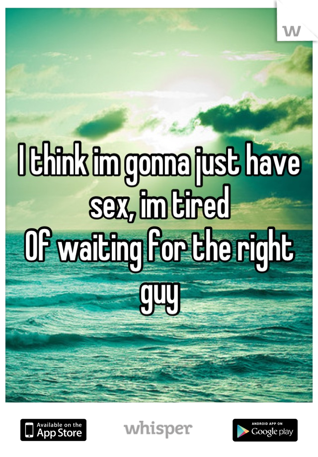 I think im gonna just have sex, im tired
Of waiting for the right guy