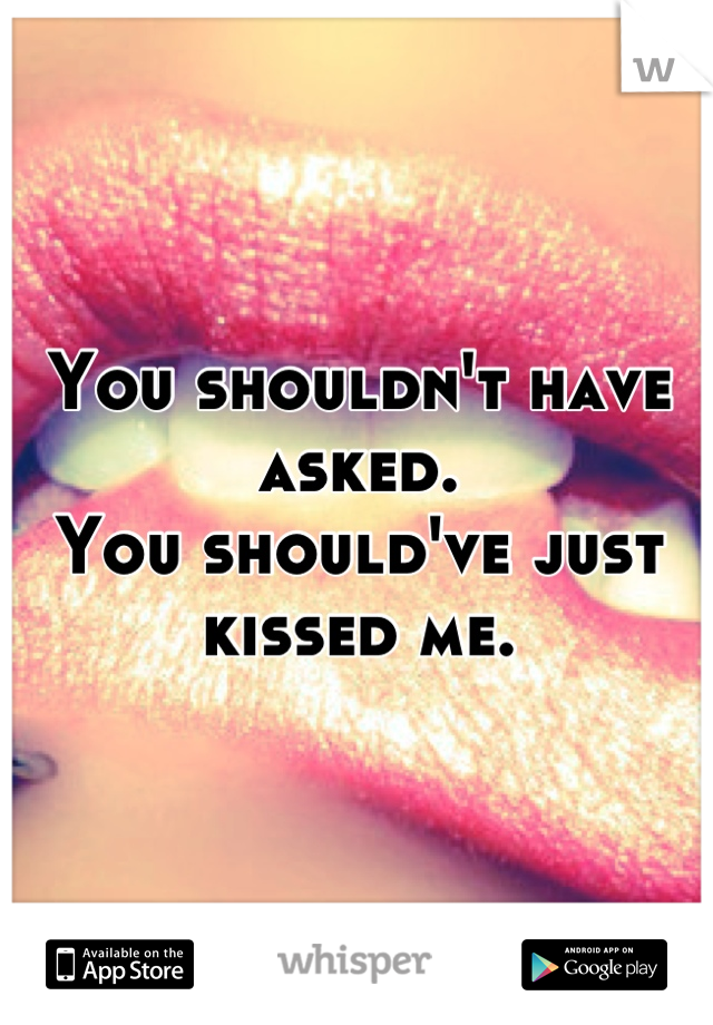 You shouldn't have asked. 
You should've just kissed me.