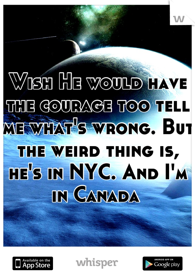 Wish He would have the courage too tell me what's wrong. But the weird thing is, he's in NYC. And I'm in Canada 