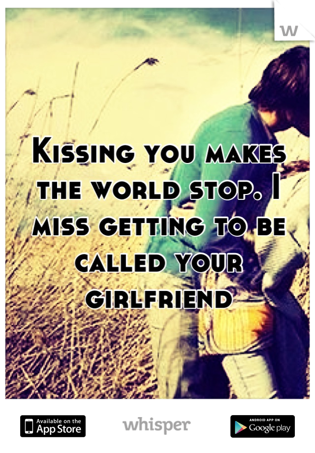 Kissing you makes the world stop. I miss getting to be called your girlfriend