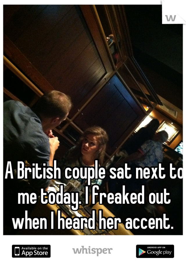A British couple sat next to me today. I freaked out when I heard her accent. 