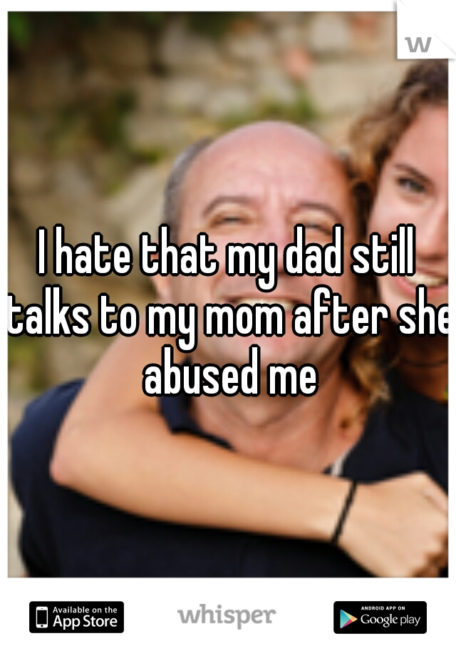 I hate that my dad still talks to my mom after she abused me