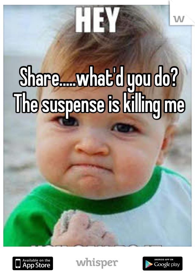 Share.....what'd you do?  The suspense is killing me