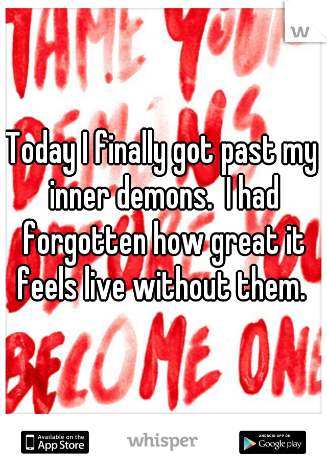 Today I finally got past my inner demons.  I had forgotten how great it feels live without them. 
