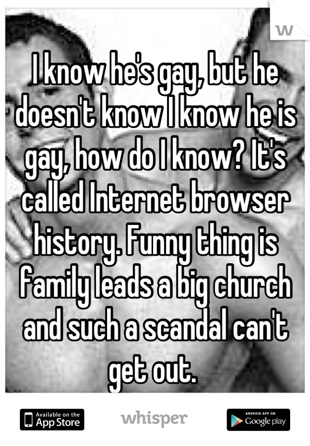 I know he's gay, but he doesn't know I know he is gay, how do I know? It's called Internet browser history. Funny thing is family leads a big church and such a scandal can't get out. 