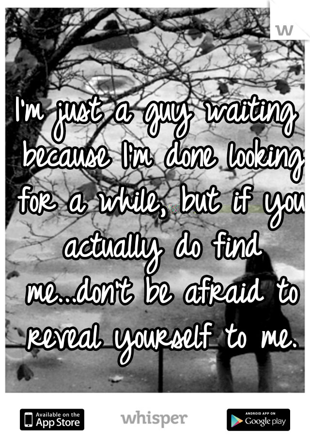 I'm just a guy waiting because I'm done looking for a while, but if you actually do find me...don't be afraid to reveal yourself to me.