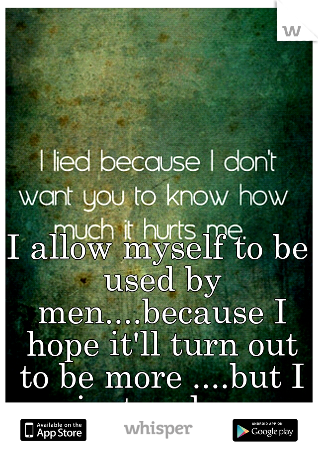 I allow myself to be used by men....because I hope it'll turn out to be more ....but I just end up hurting.....badly 