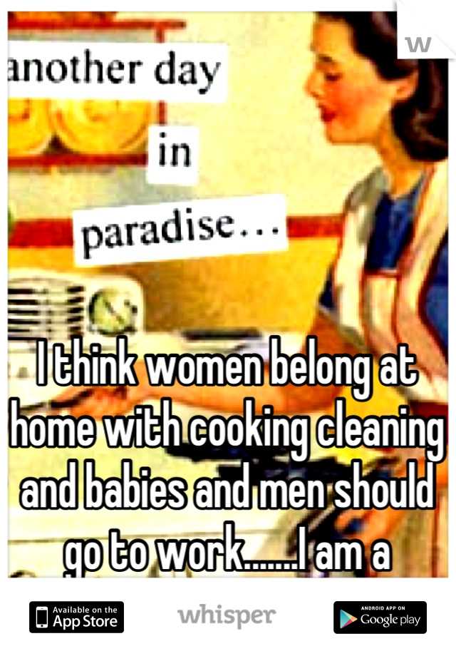 I think women belong at home with cooking cleaning and babies and men should go to work.......I am a woman
