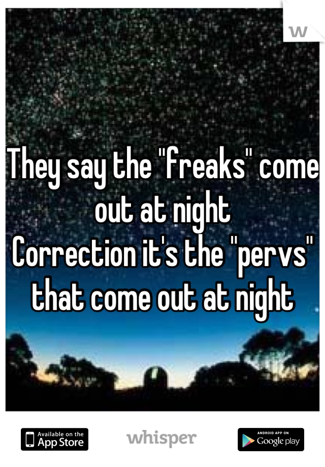 They say the "freaks" come out at night
Correction it's the "pervs" that come out at night