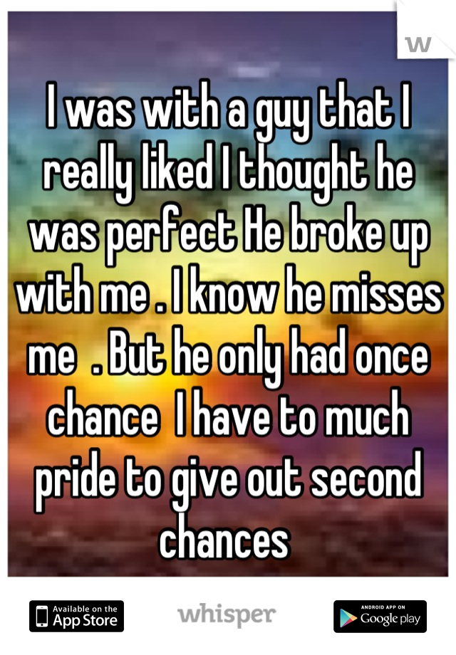 I was with a guy that I really liked I thought he was perfect He broke up with me . I know he misses me  . But he only had once chance  I have to much pride to give out second chances 