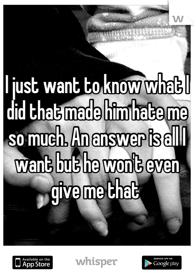 I just want to know what I did that made him hate me so much. An answer is all I want but he won't even give me that 