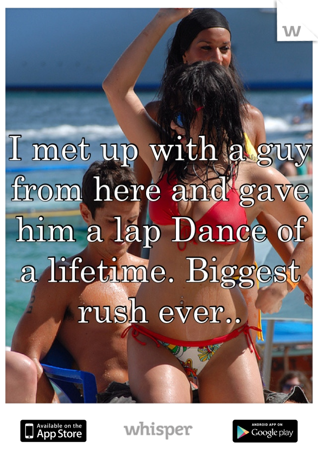 I met up with a guy from here and gave him a lap Dance of a lifetime. Biggest rush ever..