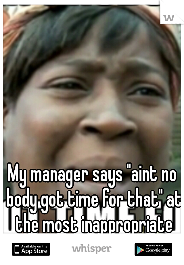 My manager says "aint no body got time for that" at the most inappropriate moments...