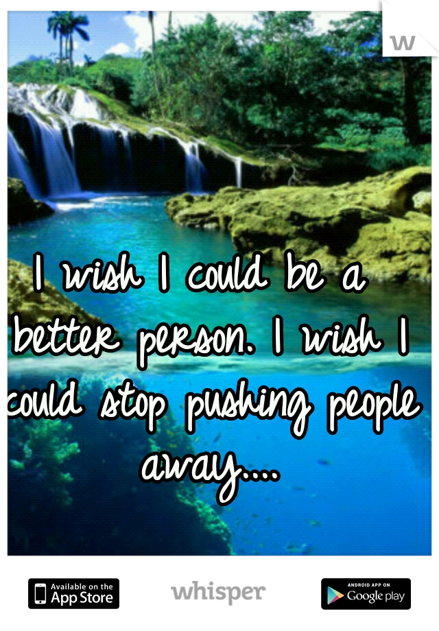 I wish I could be a better person. I wish I could stop pushing people away....