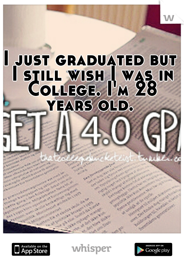 I just graduated but I still wish I was in College. I'm 28 years old. 