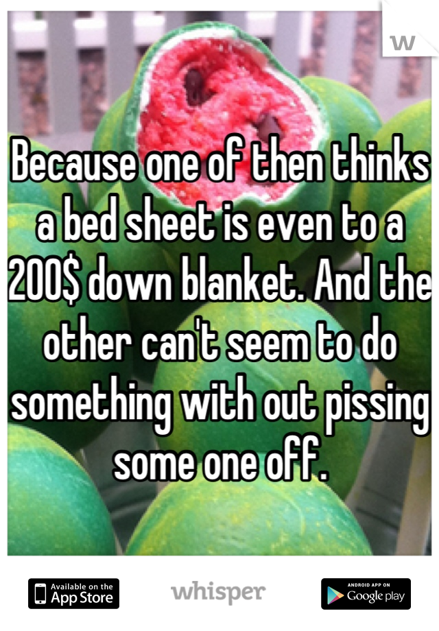 Because one of then thinks a bed sheet is even to a 200$ down blanket. And the other can't seem to do something with out pissing some one off.