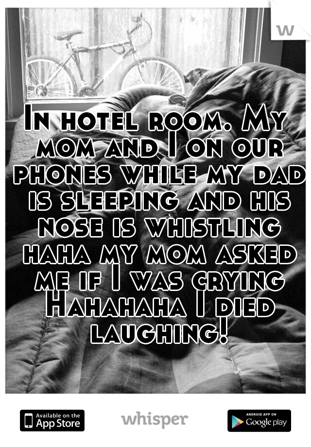 In hotel room. My mom and I on our phones while my dad is sleeping and his nose is whistling haha my mom asked me if I was crying Hahahaha I died laughing!