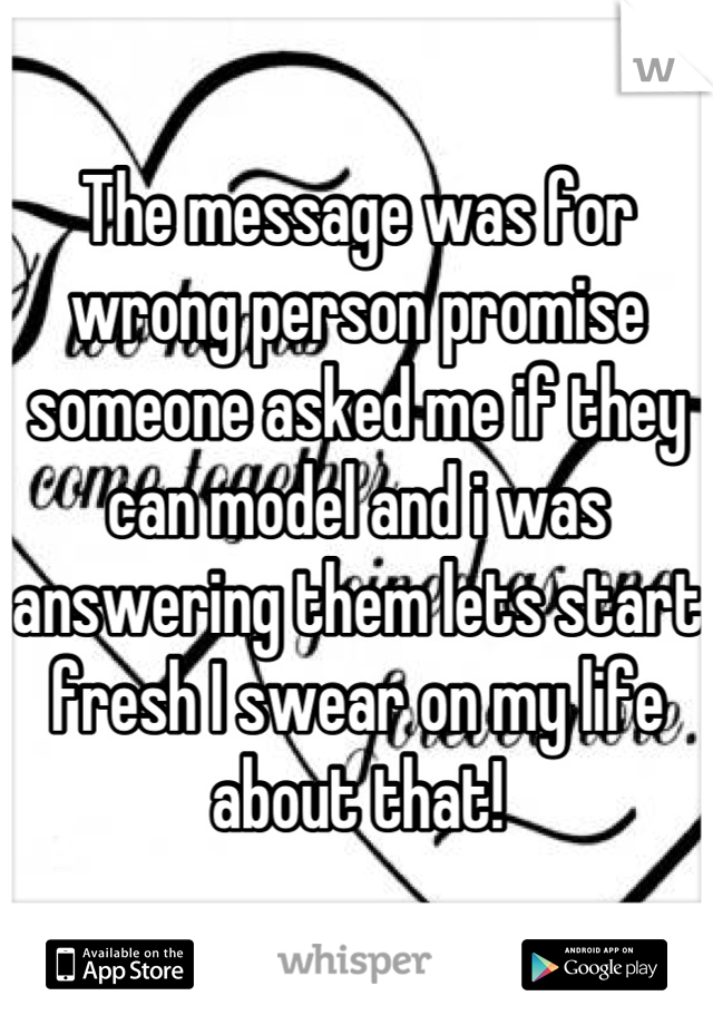 The message was for wrong person promise someone asked me if they can model and i was answering them lets start fresh I swear on my life about that!