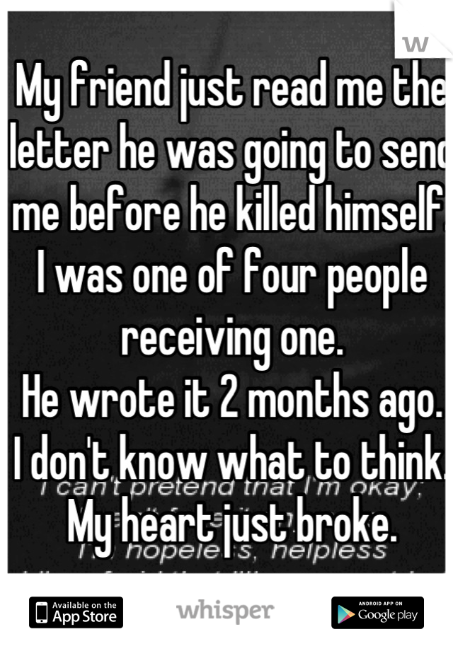 My friend just read me the letter he was going to send me before he killed himself.
I was one of four people receiving one.
He wrote it 2 months ago.
I don't know what to think.
My heart just broke.
