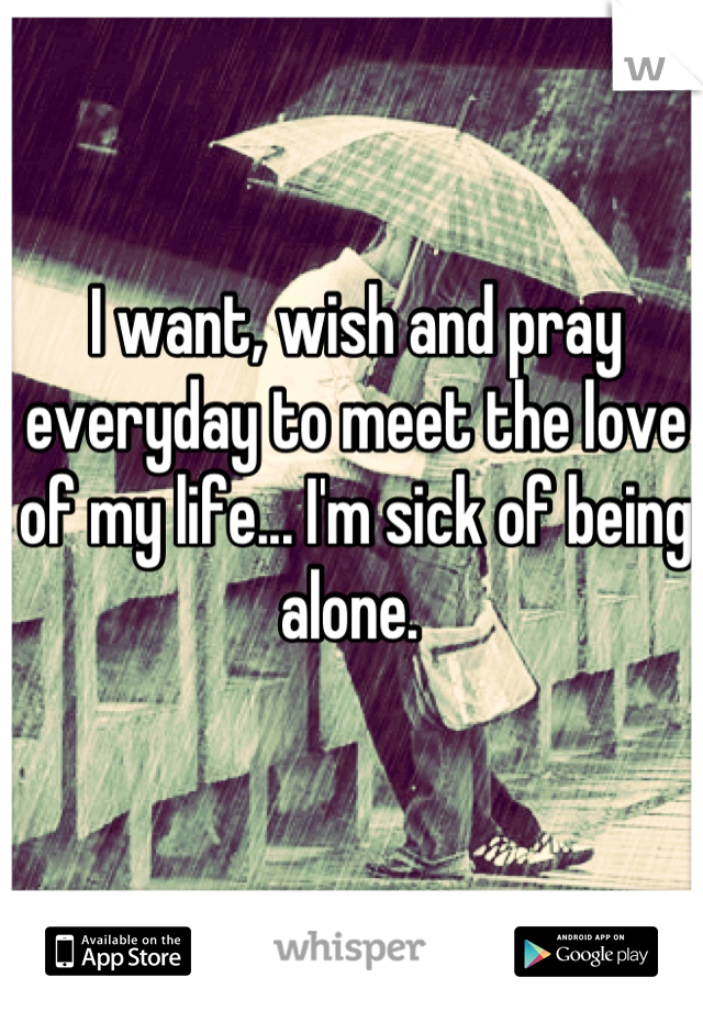I want, wish and pray everyday to meet the love of my life... I'm sick of being alone. 