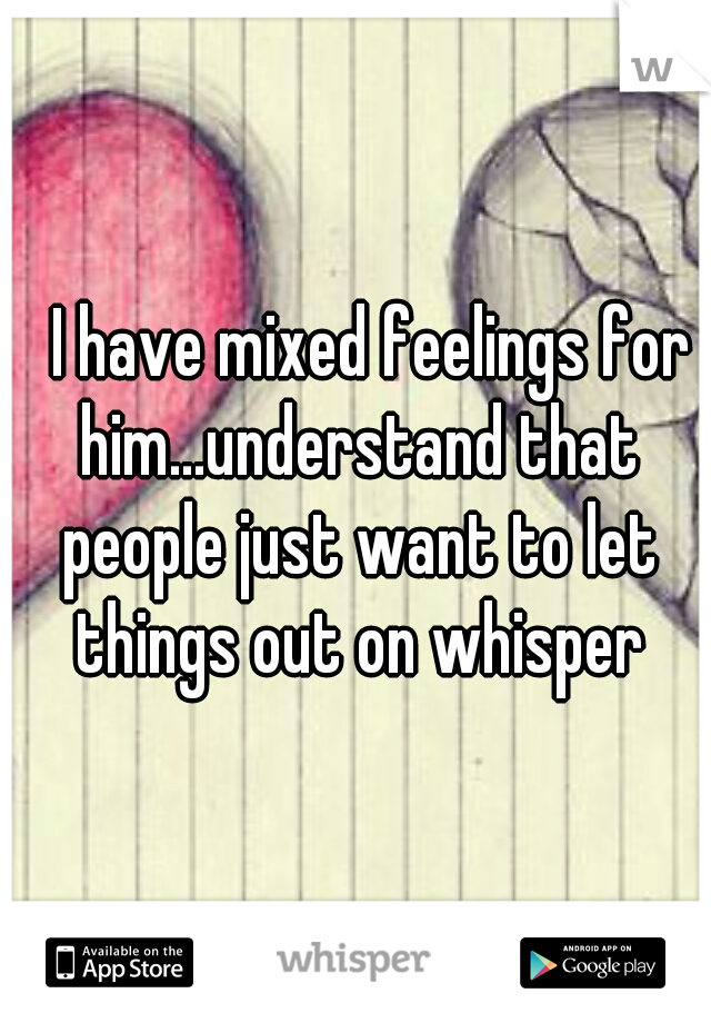 
I have mixed feelings for him...understand that people just want to let things out on whisper