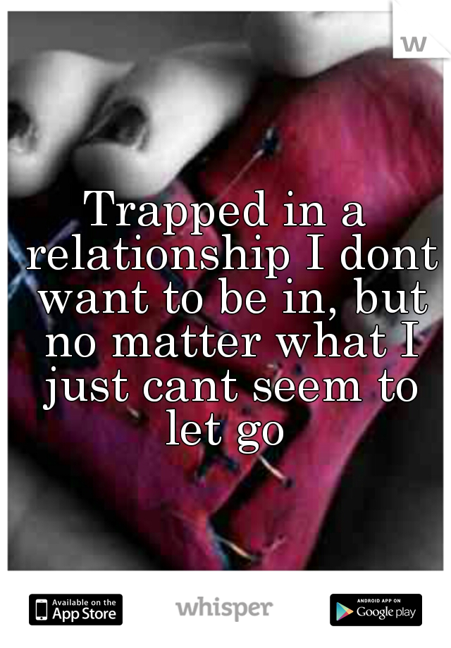 Trapped in a relationship I dont want to be in, but no matter what I just cant seem to let go 