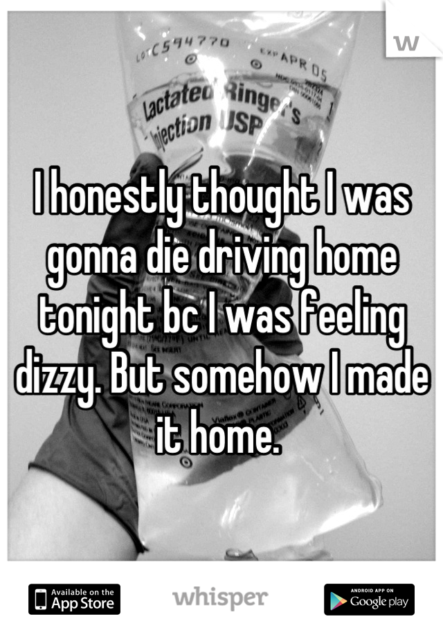 I honestly thought I was gonna die driving home tonight bc I was feeling dizzy. But somehow I made it home. 