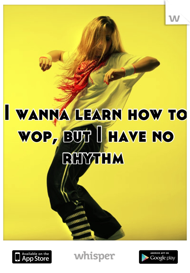 I wanna learn how to wop, but I have no rhythm 