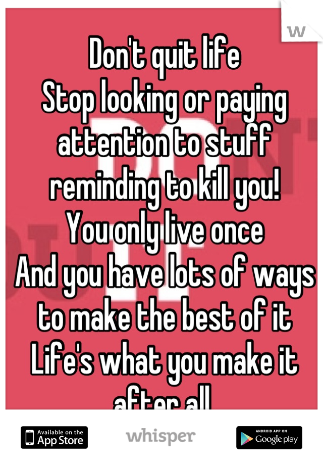 Don't quit life
Stop looking or paying attention to stuff reminding to kill you! 
You only live once 
And you have lots of ways to make the best of it 
Life's what you make it after all.