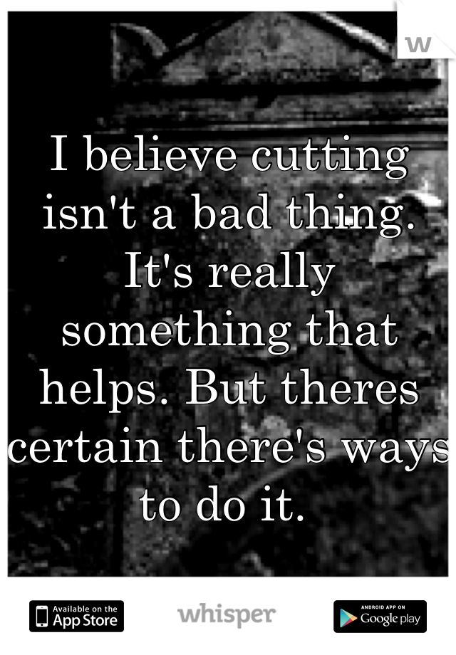 I believe cutting isn't a bad thing. It's really something that helps. But theres certain there's ways to do it. 