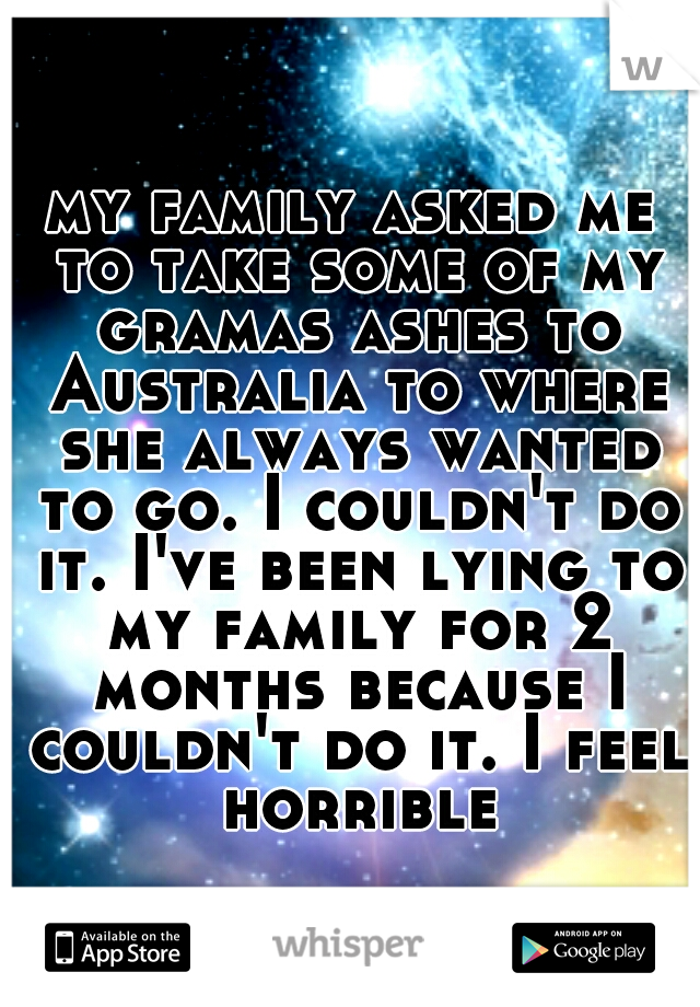 my family asked me to take some of my gramas ashes to Australia to where she always wanted to go. I couldn't do it. I've been lying to my family for 2 months because I couldn't do it. I feel horrible