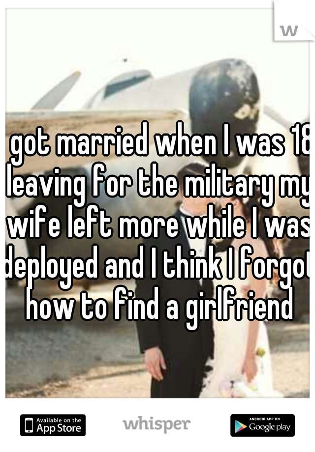 I got married when I was 18 leaving for the military my wife left more while I was deployed and I think I forgot how to find a girlfriend